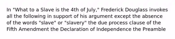 In "What to a Slave is the 4th of July," Frederick Douglass invokes all the following in support of his argument except the absence of the words "slave" or "slavery" the due process clause of the Fifth Amendment the Declaration of Independence the Preamble