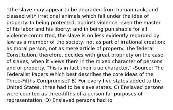 "The slave may appear to be degraded from human rank, and classed with irrational animals which fall under the idea of property. In being protected, against violence, even the master of his labor and his liberty; and in being punishable for all violence committed, the slave is no less evidently regarded by law as a member of the society, not as part of irrational creation; as moral person, not as mere article of property. The federal Constitution, therefore, decides with great propriety on the case of slaves, when it views them in the mixed character of persons and of property. This is in fact their true character." -Source: The Federalist Papers Which best describes the core ideas of the Three-Fifths Compromise? B) For every five states added to the United States, three had to be slave states. C) Enslaved persons were counted as three-fifths of a person for purposes of representation. D) Enslaved persons had to