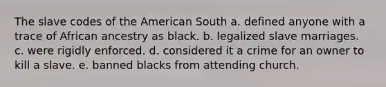 The slave codes of the American South a. defined anyone with a trace of African ancestry as black. b. legalized slave marriages. c. were rigidly enforced. d. considered it a crime for an owner to kill a slave. e. banned blacks from attending church.