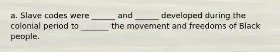 a. Slave codes were ______ and ______ developed during the colonial period to _______ the movement and freedoms of Black people.