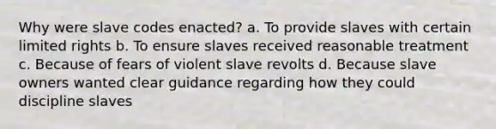 Why were slave codes enacted? a. To provide slaves with certain limited rights b. To ensure slaves received reasonable treatment c. Because of fears of violent slave revolts d. Because slave owners wanted clear guidance regarding how they could discipline slaves