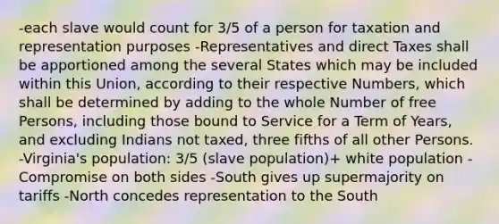 -each slave would count for 3/5 of a person for taxation and representation purposes -Representatives and direct Taxes shall be apportioned among the several States which may be included within this Union, according to their respective Numbers, which shall be determined by adding to the whole Number of free Persons, including those bound to Service for a Term of Years, and excluding Indians not taxed, three fifths of all other Persons. -Virginia's population: 3/5 (slave population)+ white population -Compromise on both sides -South gives up supermajority on tariffs -North concedes representation to the South