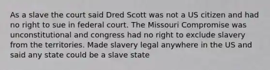 As a slave the court said Dred Scott was not a US citizen and had no right to sue in federal court. The Missouri Compromise was unconstitutional and congress had no right to exclude slavery from the territories. Made slavery legal anywhere in the US and said any state could be a slave state