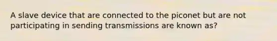 A slave device that are connected to the piconet but are not participating in sending transmissions are known as?