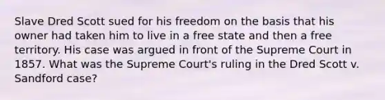 ​Slave Dred Scott sued for his freedom on the basis that his owner had taken him to live in a free state and then a free territory. His case was argued in front of the Supreme Court in 1857. What was the Supreme Court's ruling in the ​Dred Scott v. Sandford case?