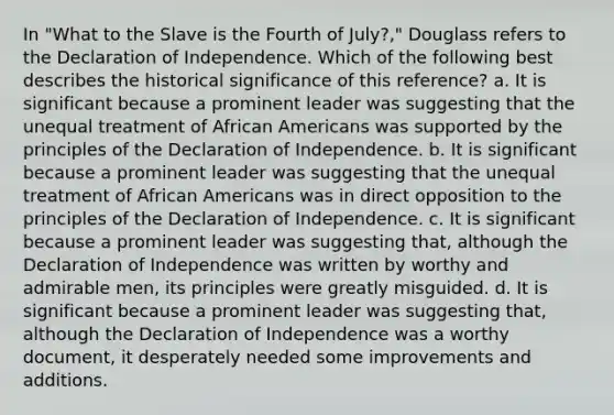 In "What to the Slave is the Fourth of July?," Douglass refers to the Declaration of Independence. Which of the following best describes the historical significance of this reference? a. It is significant because a prominent leader was suggesting that the unequal treatment of African Americans was supported by the principles of the Declaration of Independence. b. It is significant because a prominent leader was suggesting that the unequal treatment of African Americans was in direct opposition to the principles of the Declaration of Independence. c. It is significant because a prominent leader was suggesting that, although the Declaration of Independence was written by worthy and admirable men, its principles were greatly misguided. d. It is significant because a prominent leader was suggesting that, although the Declaration of Independence was a worthy document, it desperately needed some improvements and additions.