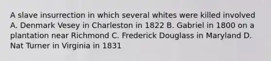 A slave insurrection in which several whites were killed involved A. Denmark Vesey in Charleston in 1822 B. Gabriel in 1800 on a plantation near Richmond C. Frederick Douglass in Maryland D. Nat Turner in Virginia in 1831