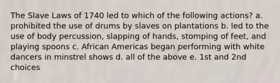 The Slave Laws of 1740 led to which of the following actions? a. prohibited the use of drums by slaves on plantations b. led to the use of body percussion, slapping of hands, stomping of feet, and playing spoons c. African Americas began performing with white dancers in minstrel shows d. all of the above e. 1st and 2nd choices