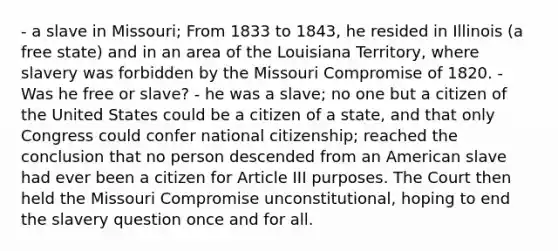 - a slave in Missouri; From 1833 to 1843, he resided in Illinois (a free state) and in an area of the Louisiana Territory, where slavery was forbidden by the Missouri Compromise of 1820. - Was he free or slave? - he was a slave; no one but a citizen of the United States could be a citizen of a state, and that only Congress could confer national citizenship; reached the conclusion that no person descended from an American slave had ever been a citizen for Article III purposes. The Court then held the Missouri Compromise unconstitutional, hoping to end the slavery question once and for all.