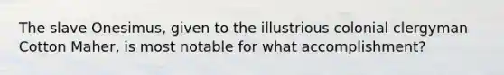 The slave Onesimus, given to the illustrious colonial clergyman Cotton Maher, is most notable for what accomplishment?
