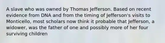 A slave who was owned by Thomas Jefferson. Based on recent evidence from DNA and from the timing of Jefferson's visits to Monticello, most scholars now think it probable that Jefferson, a widower, was the father of one and possibly more of her four surviving children