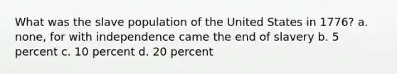 What was the slave population of the United States in 1776? a. none, for with independence came the end of slavery b. 5 percent c. 10 percent d. 20 percent