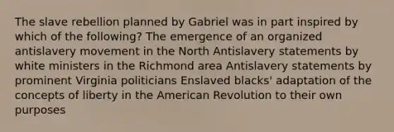 The slave rebellion planned by Gabriel was in part inspired by which of the following? The emergence of an organized antislavery movement in the North Antislavery statements by white ministers in the Richmond area Antislavery statements by prominent Virginia politicians Enslaved blacks' adaptation of the concepts of liberty in <a href='https://www.questionai.com/knowledge/keiVE7hxWY-the-american' class='anchor-knowledge'>the american</a> Revolution to their own purposes