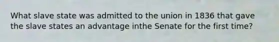 What slave state was admitted to the union in 1836 that gave the slave states an advantage inthe Senate for the first time?