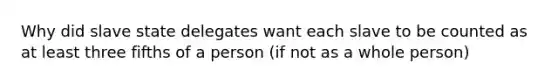 Why did slave state delegates want each slave to be counted as at least three fifths of a person (if not as a whole person)