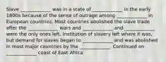 Slave _____________ was in a state of _____________ in the early 1800s because of the sense of outrage among _____________ in European countries. Most countries abolished the slave trade after the _____________ wars and _____________ and _____________ were the only ones left. Institution of slavery left where it was, but demand for slaves began to _____________ and was abolished in most major countries by the _____________. Continued on _____________ coast of East Africa