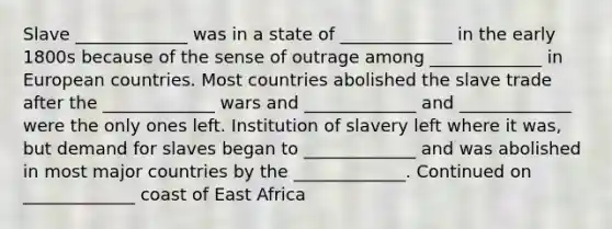 Slave _____________ was in a state of _____________ in the early 1800s because of the sense of outrage among _____________ in European countries. Most countries abolished the slave trade after the _____________ wars and _____________ and _____________ were the only ones left. Institution of slavery left where it was, but demand for slaves began to _____________ and was abolished in most major countries by the _____________. Continued on _____________ coast of East Africa