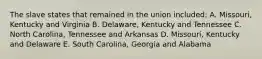 The slave states that remained in the union included: A. Missouri, Kentucky and Virginia B. Delaware, Kentucky and Tennessee C. North Carolina, Tennessee and Arkansas D. Missouri, Kentucky and Delaware E. South Carolina, Georgia and Alabama