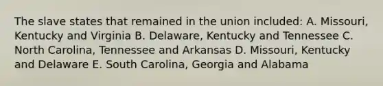 The slave states that remained in the union included: A. Missouri, Kentucky and Virginia B. Delaware, Kentucky and Tennessee C. North Carolina, Tennessee and Arkansas D. Missouri, Kentucky and Delaware E. South Carolina, Georgia and Alabama