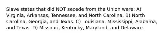 Slave states that did NOT secede from the Union were: A) Virginia, Arkansas, Tennessee, and North Carolina. B) North Carolina, Georgia, and Texas. C) Louisiana, Mississippi, Alabama, and Texas. D) Missouri, Kentucky, Maryland, and Delaware.