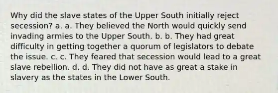 Why did the slave states of the Upper South initially reject secession? a. a. They believed the North would quickly send invading armies to the Upper South. b. b. They had great difficulty in getting together a quorum of legislators to debate the issue. c. c. They feared that secession would lead to a great slave rebellion. d. d. They did not have as great a stake in slavery as the states in the Lower South.