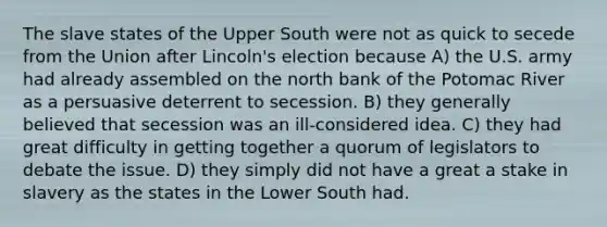 The slave states of the Upper South were not as quick to secede from the Union after Lincoln's election because A) the U.S. army had already assembled on the north bank of the Potomac River as a persuasive deterrent to secession. B) they generally believed that secession was an ill-considered idea. C) they had great difficulty in getting together a quorum of legislators to debate the issue. D) they simply did not have a great a stake in slavery as the states in the Lower South had.