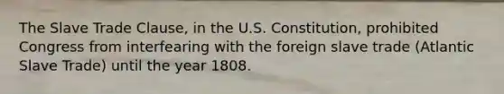 The Slave Trade Clause, in the U.S. Constitution, prohibited Congress from interfearing with the foreign slave trade (Atlantic Slave Trade) until the year 1808.