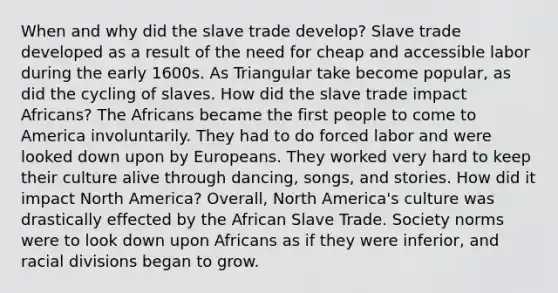 When and why did the slave trade develop? Slave trade developed as a result of the need for cheap and accessible labor during the early 1600s. As Triangular take become popular, as did the cycling of slaves. How did the slave trade impact Africans? The Africans became the first people to come to America involuntarily. They had to do forced labor and were looked down upon by Europeans. They worked very hard to keep their culture alive through dancing, songs, and stories. How did it impact North America? Overall, North America's culture was drastically effected by the African Slave Trade. Society norms were to look down upon Africans as if they were inferior, and racial divisions began to grow.