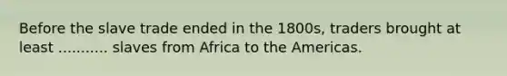 Before the slave trade ended in the 1800s, traders brought at least ........... slaves from Africa to the Americas.