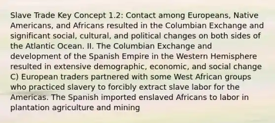 Slave Trade Key Concept 1.2: Contact among Europeans, Native Americans, and Africans resulted in the Columbian Exchange and significant social, cultural, and political changes on both sides of the Atlantic Ocean. II. The Columbian Exchange and development of the Spanish Empire in the Western Hemisphere resulted in extensive demographic, economic, and social change C) European traders partnered with some West African groups who practiced slavery to forcibly extract slave labor for the Americas. The Spanish imported enslaved Africans to labor in plantation agriculture and mining