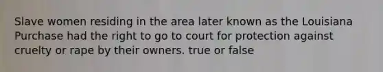 Slave women residing in the area later known as the Louisiana Purchase had the right to go to court for protection against cruelty or rape by their owners. true or false