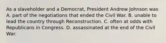 As a slaveholder and a Democrat, President Andrew Johnson was A. part of the negotiations that ended the Civil War. B. unable to lead the country through Reconstruction. C. often at odds with Republicans in Congress. D. assassinated at the end of the Civil War.