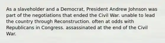 As a slaveholder and a Democrat, President Andrew Johnson was part of the negotiations that ended the Civil War. unable to lead the country through Reconstruction. often at odds with Republicans in Congress. assassinated at the end of the Civil War.