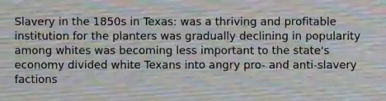 Slavery in the 1850s in Texas: was a thriving and profitable institution for the planters was gradually declining in popularity among whites was becoming less important to the state's economy divided white Texans into angry pro- and anti-slavery factions