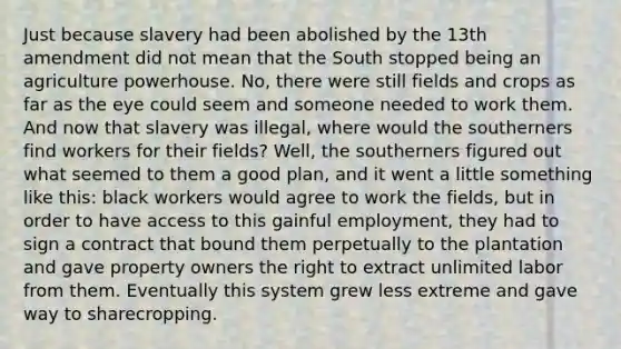 Just because slavery had been abolished by the 13th amendment did not mean that the South stopped being an agriculture powerhouse. No, there were still fields and crops as far as the eye could seem and someone needed to work them. And now that slavery was illegal, where would the southerners find workers for their fields? Well, the southerners figured out what seemed to them a good plan, and it went a little something like this: black workers would agree to work the fields, but in order to have access to this gainful employment, they had to sign a contract that bound them perpetually to the plantation and gave property owners the right to extract unlimited labor from them. Eventually this system grew less extreme and gave way to sharecropping.