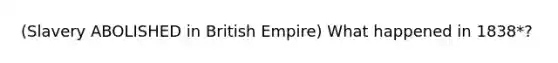 (Slavery ABOLISHED in British Empire) What happened in 1838*?