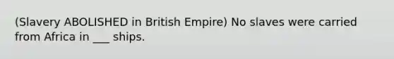 (Slavery ABOLISHED in British Empire) No slaves were carried from Africa in ___ ships.