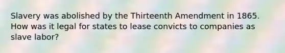 Slavery was abolished by the Thirteenth Amendment in 1865. How was it legal for states to lease convicts to companies as slave labor?