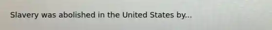 Slavery was abolished in the United States by...