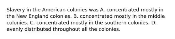 Slavery in the American colonies was A. concentrated mostly in the New England colonies. B. concentrated mostly in the middle colonies. C. concentrated mostly in the southern colonies. D. evenly distributed throughout all the colonies.