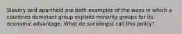 Slavery and apartheid are both examples of the ways in which a countries dominant group exploits minority groups for its economic advantage. What do sociologist call this policy?