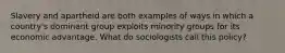 Slavery and apartheid are both examples of ways in which a country's dominant group exploits minority groups for its economic advantage. What do sociologists call this policy?