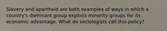 Slavery and apartheid are both examples of ways in which a country's dominant group exploits minority groups for its economic advantage. What do sociologists call this policy?