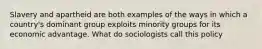 Slavery and apartheid are both examples of the ways in which a country's dominant group exploits minority groups for its economic advantage. What do sociologists call this policy