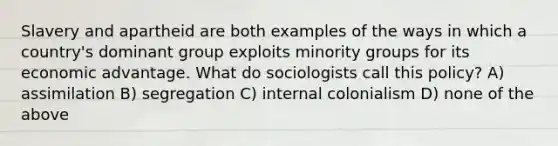 Slavery and apartheid are both examples of the ways in which a country's dominant group exploits minority groups for its economic advantage. What do sociologists call this policy? A) assimilation B) segregation C) internal colonialism D) none of the above