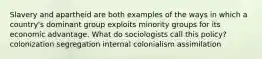 Slavery and apartheid are both examples of the ways in which a country's dominant group exploits minority groups for its economic advantage. What do sociologists call this policy? colonization segregation internal colonialism assimilation