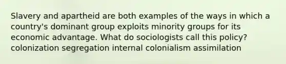 Slavery and apartheid are both examples of the ways in which a country's dominant group exploits minority groups for its economic advantage. What do sociologists call this policy? colonization segregation internal colonialism assimilation