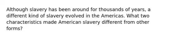 Although slavery has been around for thousands of years, a different kind of slavery evolved in the Americas. What two characteristics made American slavery different from other forms?