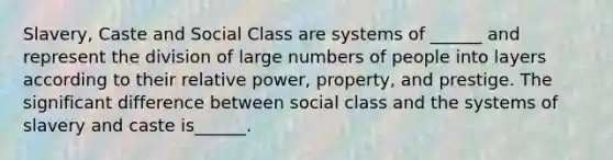 Slavery, Caste and Social Class are systems of ______ and represent the division of large numbers of people into layers according to their relative power, property, and prestige. The significant difference between social class and the systems of slavery and caste is______.