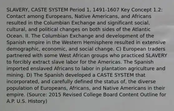 SLAVERY, CASTE SYSTEM Period 1, 1491-1607 Key Concept 1.2: Contact among Europeans, Native Americans, and Africans resulted in the Columbian Exchange and significant social, cultural, and political changes on both sides of the Atlantic Ocean. II. The Columbian Exchange and development of the Spanish empire in the Western Hemisphere resulted in extensive demographic, economic, and social change. C) European traders partnered with some West African groups who practiced SLAVERY to forcibly extract slave labor for the Americas. The Spanish imported enslaved Africans to labor in plantation agriculture and mining. D) The Spanish developed a CASTE SYSTEM that incorporated, and carefully defined the status of, the diverse population of Europeans, Africans, and Native Americans in their empire. (Source: 2015 Revised College Board Content Outline for A.P. U.S. History)